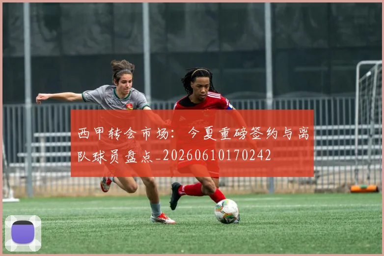 西甲转会市场：今夏重磅签约与离队球员盘点_20260610170242