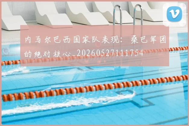 内马尔巴西国家队表现：桑巴军团的绝对核心_20260527111754