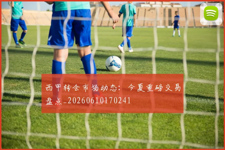 西甲转会市场动态：今夏重磅交易盘点_20260610170241