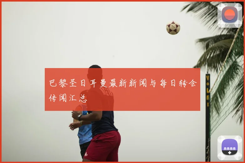 巴黎圣日耳曼最新新闻与每日转会传闻汇总