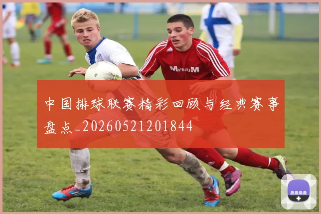 中国排球联赛精彩回顾与经典赛事盘点_20260521201844
