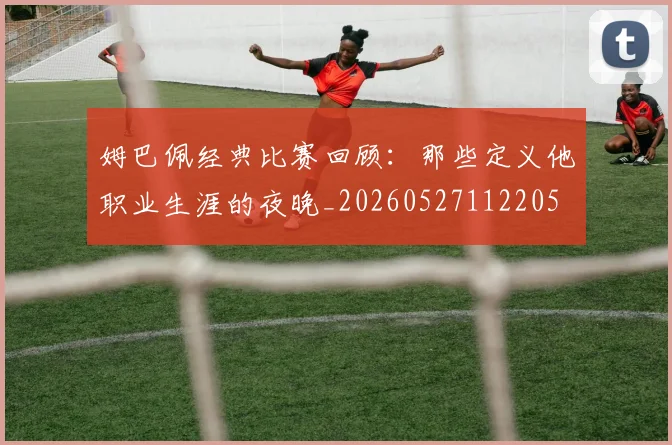 姆巴佩经典比赛回顾：那些定义他职业生涯的夜晚_20260527112205