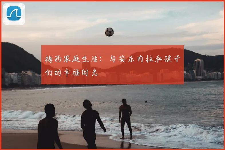 梅西家庭生活：与安东内拉和孩子们的幸福时光
