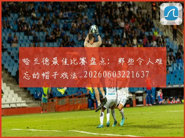 哈兰德最佳比赛盘点:那些令人难忘的帽子戏法_20260603221637