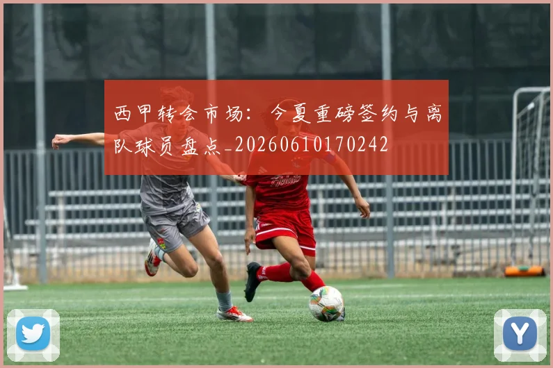 西甲转会市场：今夏重磅签约与离队球员盘点_20260610170242