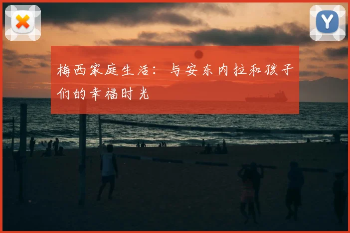 梅西家庭生活：与安东内拉和孩子们的幸福时光