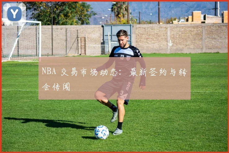 NBA 交易市场动态：最新签约与转会传闻